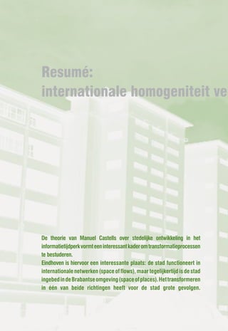 Resumé:
internationale homogeniteit ver




De theorie van Manuel Castells over stedelijke ontwikkeling in het
informatietijdperk vormt een interessant kader om transformatieprocessen
te bestuderen.
Eindhoven is hiervoor een interessante plaats: de stad functioneert in
internationale netwerken (space of flows), maar tegelijkertijd is de stad
ingebed in de Brabantse omgeving (space of places). Het transformeren
in één van beide richtingen heeft voor de stad grote gevolgen.
 