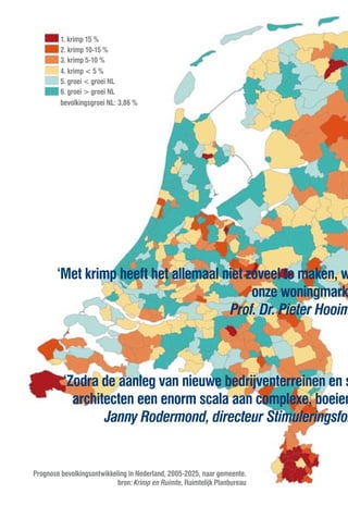 1. krimp 15 %
         2. krimp 10-15 %
         3. krimp 5-10 %
         4. krimp < 5 %
         5. groei < groei NL
         6. groei > groei NL
         bevolkingsgroei NL: 3,86 %




        ‘Met krimp heeft het allemaal niet zoveel te maken, w
                                            onze woningmark
                                        Prof. Dr. Pieter Hooim



          ‘Zodra de aanleg van nieuwe bedrijventerreinen en s
            architecten een enorm scala aan complexe, boeien
                  Janny Rodermond, directeur Stimuleringsfon


Prognose bevolkingsontwikkeling in Nederland, 2005-2025, naar gemeente.
                            bron: Krimp en Ruimte, Ruimtelijk Planbureau
 