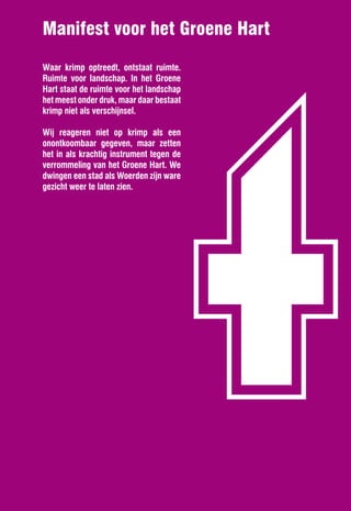 t
Manifest voor het Groene Hart
Waar krimp optreedt, ontstaat ruimte.
Ruimte voor landschap. In het Groene
Hart staat de ruimte voor het landschap
het meest onder druk, maar daar bestaat
krimp niet als verschijnsel.

Wij reageren niet op krimp als een
onontkoombaar gegeven, maar zetten
het in als krachtig instrument tegen de
verrommeling van het Groene Hart. We
dwingen een stad als Woerden zijn ware
gezicht weer te laten zien.
 