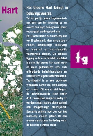 Hart   Het Groene Hart krimpt in
       belevingswaarde.
       Tal van partijen eisen fragmentarisch
       een deel van het landschap op en
       streven hun eigen belangen na zonder
       vooropgezet overkoepelend plan.
       Het Groene Hart is een landschap dat
       wordt gekenmerkt door mooie door-
       zichten, kleinschalige bebouwing




                                                tg
       en historisch en landschappelijk
       waardevolle plekken. De centrale
       ligging in de druk bevolkte randstad
       is uniek. Het groene hart wordt meer
       en meer gedomineerd door zich
       uitbreidende industriegebieden en
       karakterloze wijken zonder identiteit.
       Tegelijkertijd is er een groeiende
       vraag naar ruimte voor waterberging
       en vervoer. Dit kan zo niet langer:
       de belevingswaarde staat onder
       druk. Een nieuwe aanpak is nodig. Er
       worden steeds hogere eisen gesteld
       aan   hoogwaardige      stedelijkheid.
       Eenzelfde ambitie moet ook voor het
       landschap moeten gelden. Op een
       nieuwe manier: een landschap waar
       de beleving centraal staat.
 