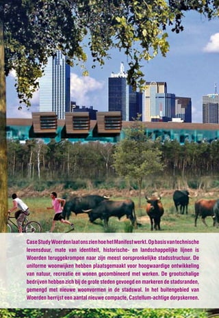 Case Study Woerden laat ons zien hoe het Manifest werkt. Op basis van technische
levensduur, mate van identiteit, historische- en landschappelijke lijnen is
Woerden teruggekrompen naar zijn meest oorspronkelijke stadsstructuur. De
uniforme woonwijken hebben plaatsgemaakt voor hoogwaardige ontwikkeling
van natuur, recreatie en wonen gecombineerd met werken. De grootschalige
bedrijven hebben zich bij de grote steden gevoegd en markeren de stadsranden,
gemengd met nieuwe woonvormen in de stadswal. In het buitengebied van
Woerden herrijst een aantal nieuwe compacte, Castellum-achtige dorpskernen.
 
