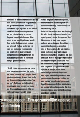 behoefte is aan kleinere huizen die op    Vinex- en post-Vinexwoningbouw,
    hun beurt gemakkelijk en goedkoop         economisch en waarschijnlijk ook
    tot grotere eenheden aaneen te            stedenbouwkundig ruimschoots aan
    schakelen zijn. Bij alles is het vooral   vernieuwing toe is.
    zaak het nieuwbouwprogramma               Ontstaat hier ruimte voor verdunning?
    en het ruimtebeslag ervan zo              Of zelfs -in de toekomst- herstel van
    beperkt mogelijk te houden. Hoe           open/groene ruimte; teruggeven dus?
    meer er nu nog bijgebouwd wordt,          We moeten er dan voor zorgen
    hoe groter het overschot en dus           dat wat we nu bouwen dergelijke
    de prijsval. En hoe groter de val         ruimtelijke kansen en ambities
    van het nationale vermogen in             niet in de weg staat. En we moeten
    de jaren dat de overgebleven              goed nadenken over een nieuwe
    éénpersoonshuishoudens van de             stedenbouwkundige structuur die dan
    babyboomgeneratie in versneld             ontstaat, met de huidige Vinexlocaties
    tempo gaan overlijden.                    als nederzettingen op afstand van
                                              de kernsteden. Nederzettingen die
                                              niet langer de slaapsteden kunnen
    >3. Voor een doordachte keuze             zijn die ze nu zijn, maar deels
    van nieuwbouwlocaties die nu in           zelfstandige nederzettingen met
    de jaren “voor de top” nog ter hand       een eigen voorzieningenpakket: een
    genomen worden, is een visie nodig        gecombineerd woonwerkmilieu en
    op de ruimtelijke ontwikkeling “na        een sociaal en cultureel gemengde
    de top”. Dat is de periode dat de         bevolkingssamenstelling, ecologisch
    woningvoorraad tussen zeg maar            en sociaal klimaatbestendig. Op deze
    de Wederopbouwperiode (die nu             manier moeten stad en land opnieuw
    volop vernieuwd wordt) en de              doordacht worden.


zo mooi zeggen. Een gezamenlijke opgave
) architecten.
 
