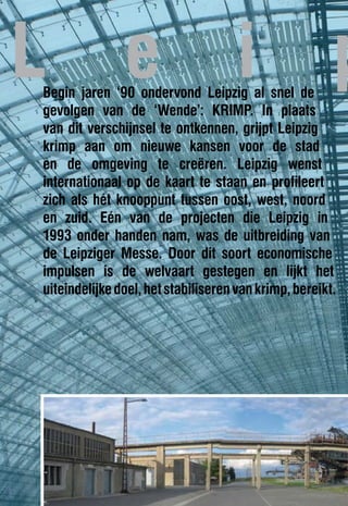 L              e                     i
Begin jaren ‘90 ondervond Leipzig al snel de
                                                       p
gevolgen van de ‘Wende’: KRIMP. In plaats
van dit verschijnsel te ontkennen, grijpt Leipzig
krimp aan om nieuwe kansen voor de stad
en de omgeving te creëren. Leipzig wenst
internationaal op de kaart te staan en profileert
zich als hét knooppunt tussen oost, west, noord
en zuid. Eén van de projecten die Leipzig in
1993 onder handen nam, was de uitbreiding van
de Leipziger Messe. Door dit soort economische
impulsen is de welvaart gestegen en lijkt het
uiteindelijke doel, het stabiliseren van krimp, bereikt.
 