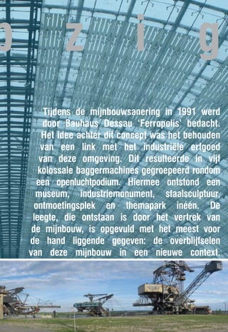 p            z                 i               g
         Tijdens de mijnbouwsanering in 1991 werd
         door Bauhaus Dessau ‘Ferropolis’ bedacht.
         Het idee achter dit concept was het behouden
        van een link met het industriële erfgoed
        van deze omgeving. Dit resulteerde in vijf
       kolossale baggermachines gegroepeerd rondom
       een openluchtpodium. Hiermee ontstond een
      museum, industriemonument, staalsculptuur,
      ontmoetingsplek en themapark inéén. De
     leegte, die ontstaan is door het vertrek van
     de mijnbouw, is opgevuld met het meest voor
    de hand liggende gegeven: de overblijfselen
    van deze mijnbouw in een nieuwe context.
 