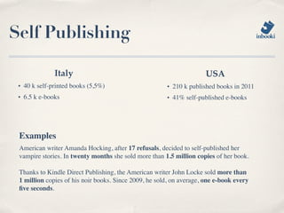 Self Publishing

                Italy                                                 USA
 ✦   40 k self-printed books (5,5%)                    ✦   210 k published books in 2011
 ✦   6.5 k e-books                                     ✦   41% self-published e-books




 Examples
 American writer Amanda Hocking, after 17 refusals, decided to self-published her
 vampire stories. In twenty months she sold more than 1.5 million copies of her book.

 Thanks to Kindle Direct Publishing, the American writer John Locke sold more than
 1 million copies of his noir books. Since 2009, he sold, on average, one e-book every
 ﬁve seconds.
 