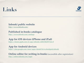 Links

  Inbooki public website
  http://www.inbooki.com/


  Published in-books catalogue
  http://www.inbooki.com/catalogo


  App for iOS devices (iPhone and iPad)
  https://itunes.apple.com/it/app/inbooki/id567382297?mt=8


  App for Android devices
  https://play.google.com/store/apps/details?id=it.dmdigital.inbooki


  Online editor for writing in-books (accessibile after registration)
  http://editor.inbooki.com/login
 