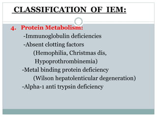 CLASSIFICATION OF IEM:
4. Protein Metabolism:
-Immunoglobulin deficiencies
-Absent clotting factors
(Hemophilia, Christmas dis,
Hypoprothrombinemia)
-Metal binding protein deficiency
(Wilson hepatolenticular degeneration)
-Alpha-1 anti trypsin deficiency
 