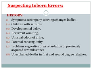 Suspecting Inborn Errors:
HISTORY:
(1) Symptoms accompany starting/changes in diet,
(2) Children with seizures,
(3) Developmental delay,
(4) Recurrent vomiting,
(5) Unusual odour of urine,
(6) Parental consanguinity,
(7) Problems suggestive of as retardation of previously
acquired dev milestones
(8) Unexplained deaths in first and second degree relatives.
 