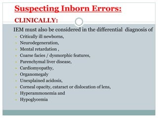Suspecting Inborn Errors:
CLINICALLY:
IEM must also be considered in the differential diagnosis of
 Critically ill newborns,
 Neurodegeneration,
 Mental retardation ,
 Coarse facies / dysmorphic features,
 Parenchymal liver disease,
 Cardiomyopathy,
 Organomegaly
 Unexplained acidosis,
 Corneal opacity, cataract or dislocation of lens,
 Hyperammonemia and
 Hypoglycemia
 