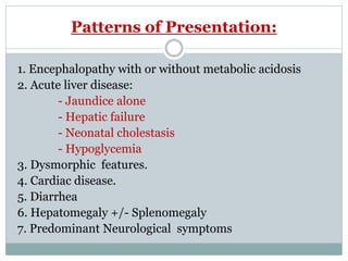 Patterns of Presentation:
1. Encephalopathy with or without metabolic acidosis
2. Acute liver disease:
- Jaundice alone
- Hepatic failure
- Neonatal cholestasis
- Hypoglycemia
3. Dysmorphic features.
4. Cardiac disease.
5. Diarrhea
6. Hepatomegaly +/- Splenomegaly
7. Predominant Neurological symptoms
 