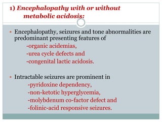 1) Encephalopathy with or without
metabolic acidosis:
 Encephalopathy, seizures and tone abnormalities are
predominant presenting features of
-organic acidemias,
-urea cycle defects and
-congenital lactic acidosis.
 Intractable seizures are prominent in
-pyridoxine dependency,
-non-ketotic hyperglycemia,
-molybdenum co-factor defect and
-folinic-acid responsive seizures.
 