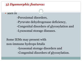 3) Dysmorphic features:
 seen in
-Peroxismal disorders,
-Pyruvate dehydrogenase deficiency,
-Congenital disorders of glycosylation and
-Lysosomal storage diseases.
Some IEMs may present with
non-immune hydrops fetalis
-lysosomal storage disorders and
-Congenital disorders of glycosylation.
 