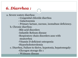 6. Diarrhea :
a. Severe watery diarrhea:
- Congenital chloride diarrhea
- Galactosemia
- Primary lactase, sucrase, isomaltase deficiency.
b. Chronic diarrhea:
-Bile acid disorders
-Infantile Refsum disease
-Respiratory chain disorders asso with
steatorrhea
-Vitamin D deficient osteopenia
-Hypocholesterolemia
c. Diarrhea, Failure to thrive, hypotonia, hepatomegaly:
-Glycogen storage dis 1
- Wolmans disease
 