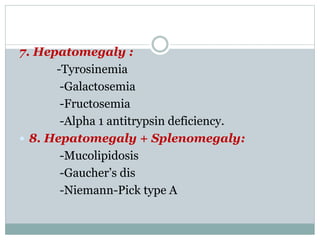 7. Hepatomegaly :
-Tyrosinemia
-Galactosemia
-Fructosemia
-Alpha 1 antitrypsin deficiency.
 8. Hepatomegaly + Splenomegaly:
-Mucolipidosis
-Gaucher’s dis
-Niemann-Pick type A
 