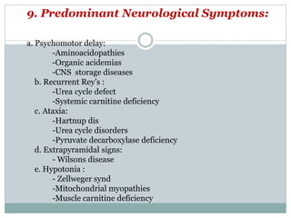 9. Predominant Neurological Symptoms:
a. Psychomotor delay:
-Aminoacidopathies
-Organic acidemias
-CNS storage diseases
b. Recurrent Rey’s :
-Urea cycle defect
-Systemic carnitine deficiency
c. Ataxia:
-Hartnup dis
-Urea cycle disorders
-Pyruvate decarboxylase deficiency
d. Extrapyramidal signs:
- Wilsons disease
e. Hypotonia :
- Zellweger synd
-Mitochondrial myopathies
-Muscle carnitine deficiency
 