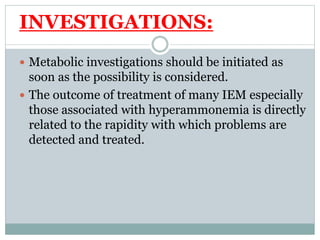 INVESTIGATIONS:
 Metabolic investigations should be initiated as
soon as the possibility is considered.
 The outcome of treatment of many IEM especially
those associated with hyperammonemia is directly
related to the rapidity with which problems are
detected and treated.
 