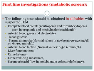 First line investigations (metabolic screen):
 The following tests should be obtained in all babies with
suspected IEM.
 Complete blood count: (neutropenia and thrombocytopenia
seen in propionic and methylmalonic acidemia)
 Arterial blood gases and electrolytes
 Blood glucose
 Plasma ammonia (Normal values in newborn: 90-150 mg/dl
or 64-107 mmol/L)
 Arterial blood lactate (Normal values: 0.5-1.6 mmol/L)
 Liver function tests,
 Urine ketones,
 Urine reducing substances,
 Serum uric acid (low in molybdenum cofactor deficiency).
 