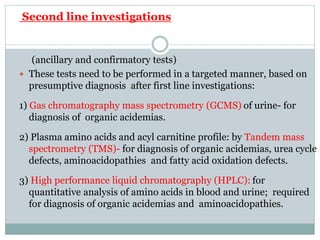 Second line investigations
(ancillary and confirmatory tests)
 These tests need to be performed in a targeted manner, based on
presumptive diagnosis after first line investigations:
1) Gas chromatography mass spectrometry (GCMS) of urine- for
diagnosis of organic acidemias.
2) Plasma amino acids and acyl carnitine profile: by Tandem mass
spectrometry (TMS)- for diagnosis of organic acidemias, urea cycle
defects, aminoacidopathies and fatty acid oxidation defects.
3) High performance liquid chromatography (HPLC): for
quantitative analysis of amino acids in blood and urine; required
for diagnosis of organic acidemias and aminoacidopathies.
 
