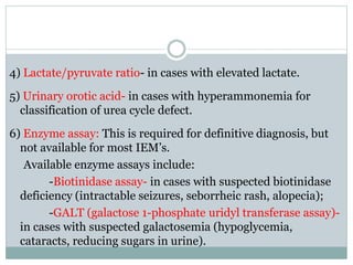 4) Lactate/pyruvate ratio- in cases with elevated lactate.
5) Urinary orotic acid- in cases with hyperammonemia for
classification of urea cycle defect.
6) Enzyme assay: This is required for definitive diagnosis, but
not available for most IEM’s.
Available enzyme assays include:
-Biotinidase assay- in cases with suspected biotinidase
deficiency (intractable seizures, seborrheic rash, alopecia);
-GALT (galactose 1-phosphate uridyl transferase assay)-
in cases with suspected galactosemia (hypoglycemia,
cataracts, reducing sugars in urine).
 