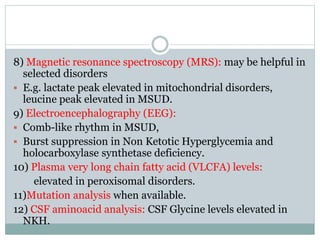 8) Magnetic resonance spectroscopy (MRS): may be helpful in
selected disorders
 E.g. lactate peak elevated in mitochondrial disorders,
leucine peak elevated in MSUD.
9) Electroencephalography (EEG):
 Comb-like rhythm in MSUD,
 Burst suppression in Non Ketotic Hyperglycemia and
holocarboxylase synthetase deficiency.
10) Plasma very long chain fatty acid (VLCFA) levels:
elevated in peroxisomal disorders.
11)Mutation analysis when available.
12) CSF aminoacid analysis: CSF Glycine levels elevated in
NKH.
 