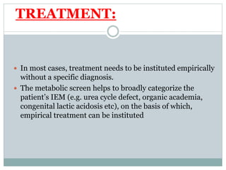 TREATMENT:
 In most cases, treatment needs to be instituted empirically
without a specific diagnosis.
 The metabolic screen helps to broadly categorize the
patient’s IEM (e.g. urea cycle defect, organic academia,
congenital lactic acidosis etc), on the basis of which,
empirical treatment can be instituted
 
