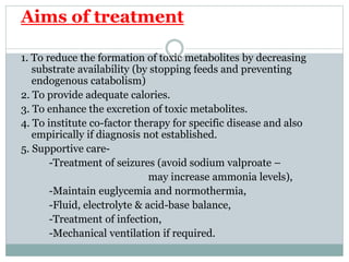 Aims of treatment
1. To reduce the formation of toxic metabolites by decreasing
substrate availability (by stopping feeds and preventing
endogenous catabolism)
2. To provide adequate calories.
3. To enhance the excretion of toxic metabolites.
4. To institute co-factor therapy for specific disease and also
empirically if diagnosis not established.
5. Supportive care-
-Treatment of seizures (avoid sodium valproate –
may increase ammonia levels),
-Maintain euglycemia and normothermia,
-Fluid, electrolyte & acid-base balance,
-Treatment of infection,
-Mechanical ventilation if required.
 