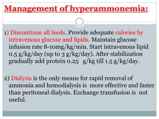 Management of hyperammonemia:
1) Discontinue all feeds. Provide adequate calories by
intravenous glucose and lipids. Maintain glucose
infusion rate 8-10mg/kg/min. Start intravenous lipid
0.5 g/kg/day (up to 3 g/kg/day). After stabilization
gradually add protein 0.25 g/kg till 1.5 g/kg/day.
2) Dialysis is the only means for rapid removal of
ammonia and hemodialysis is more effective and faster
than peritoneal dialysis. Exchange transfusion is not
useful.
 