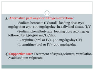 3) Alternative pathways for nitrogen excretion-:
-Sodium benzoate (IV/oral)- loading dose 250
mg/kg then 250-400 mg/kg/day in 4 divided doses. (I/V
-Sodium phenylbutyrate; loading dose 250 mg/kg
followed by 250-500 mg/kg/day.
-L-arginine (oral or IV)- 300 mg/kg/day (IV)
-L-carnitine (oral or IV)- 200 mg/kg/day
4) Supportive care: Treatment of sepsis,seizures, ventilation.
Avoid sodium valproate.
 
