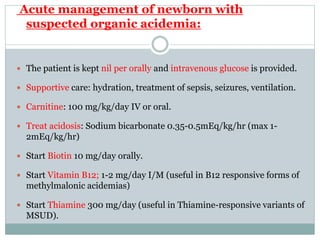 Acute management of newborn with
suspected organic acidemia:
 The patient is kept nil per orally and intravenous glucose is provided.
 Supportive care: hydration, treatment of sepsis, seizures, ventilation.
 Carnitine: 100 mg/kg/day IV or oral.
 Treat acidosis: Sodium bicarbonate 0.35-0.5mEq/kg/hr (max 1-
2mEq/kg/hr)
 Start Biotin 10 mg/day orally.
 Start Vitamin B12; 1-2 mg/day I/M (useful in B12 responsive forms of
methylmalonic acidemias)
 Start Thiamine 300 mg/day (useful in Thiamine-responsive variants of
MSUD).
 