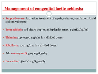 Management of congenital lactic acidosis:
 Supportive care: hydration, treatment of sepsis, seizures, ventilation. Avoid
sodium valproate.
 Treat acidosis: sod bicarb 0.35-0.5mEq/kg/hr (max. 1-2mEq/kg/hr)
 Thiamine: up to 300 mg/day in 4 divided doses.
 Riboflavin: 100 mg/day in 4 divided doses.
 Add co-enzyme Q: 5-15 mg/kg/day
 L-carnitine: 50-100 mg/kg orally.
 