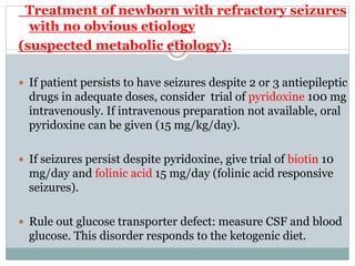 Treatment of newborn with refractory seizures
with no obvious etiology
(suspected metabolic etiology):
 If patient persists to have seizures despite 2 or 3 antiepileptic
drugs in adequate doses, consider trial of pyridoxine 100 mg
intravenously. If intravenous preparation not available, oral
pyridoxine can be given (15 mg/kg/day).
 If seizures persist despite pyridoxine, give trial of biotin 10
mg/day and folinic acid 15 mg/day (folinic acid responsive
seizures).
 Rule out glucose transporter defect: measure CSF and blood
glucose. This disorder responds to the ketogenic diet.
 