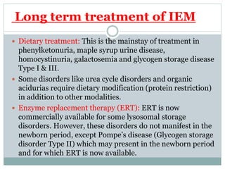 Long term treatment of IEM
 Dietary treatment: This is the mainstay of treatment in
phenylketonuria, maple syrup urine disease,
homocystinuria, galactosemia and glycogen storage disease
Type I & III.
 Some disorders like urea cycle disorders and organic
acidurias require dietary modification (protein restriction)
in addition to other modalities.
 Enzyme replacement therapy (ERT): ERT is now
commercially available for some lysosomal storage
disorders. However, these disorders do not manifest in the
newborn period, except Pompe’s disease (Glycogen storage
disorder Type II) which may present in the newborn period
and for which ERT is now available.
 