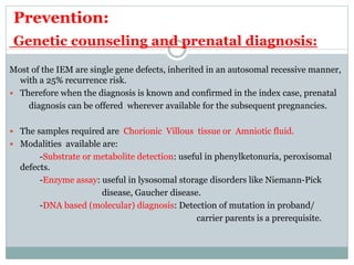 Prevention:
Genetic counseling and prenatal diagnosis:
Most of the IEM are single gene defects, inherited in an autosomal recessive manner,
with a 25% recurrence risk.
 Therefore when the diagnosis is known and confirmed in the index case, prenatal
diagnosis can be offered wherever available for the subsequent pregnancies.
 The samples required are Chorionic Villous tissue or Amniotic fluid.
 Modalities available are:
-Substrate or metabolite detection: useful in phenylketonuria, peroxisomal
defects.
-Enzyme assay: useful in lysosomal storage disorders like Niemann-Pick
disease, Gaucher disease.
-DNA based (molecular) diagnosis: Detection of mutation in proband/
carrier parents is a prerequisite.
 