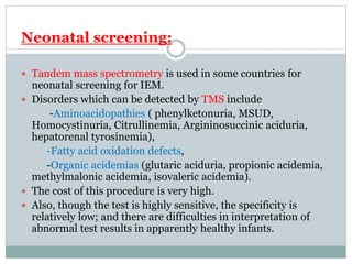 Neonatal screening:
 Tandem mass spectrometry is used in some countries for
neonatal screening for IEM.
 Disorders which can be detected by TMS include
-Aminoacidopathies ( phenylketonuria, MSUD,
Homocystinuria, Citrullinemia, Argininosuccinic aciduria,
hepatorenal tyrosinemia),
-Fatty acid oxidation defects,
-Organic acidemias (glutaric aciduria, propionic acidemia,
methylmalonic acidemia, isovaleric acidemia).
 The cost of this procedure is very high.
 Also, though the test is highly sensitive, the specificity is
relatively low; and there are difficulties in interpretation of
abnormal test results in apparently healthy infants.
 