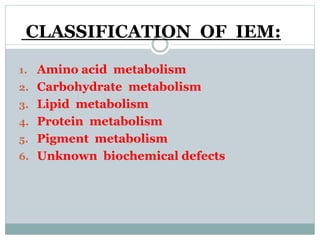 CLASSIFICATION OF IEM:
1. Amino acid metabolism
2. Carbohydrate metabolism
3. Lipid metabolism
4. Protein metabolism
5. Pigment metabolism
6. Unknown biochemical defects
 