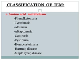 CLASSIFICATION OF IEM:
1. Amino acid metabolism
-Phenylketonuria
-Tyrosinosis
-Albinism
-Alkaptonuria
-Cystinosis
-Cystinuria
-Homocysteinuria
-Hartnup disease
-Maple syrup disease
 
