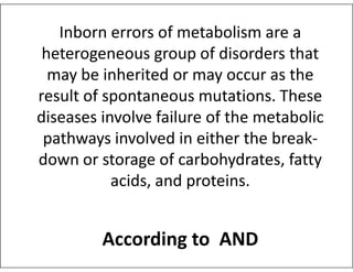 Inborn errors of metabolism are a
heterogeneous group of disorders that
may be inherited or may occur as the
result of spontaneous mutations. These
diseases involve failure of the metabolic
pathways involved in either the break-
pathways involved in either the break-
down or storage of carbohydrates, fatty
acids, and proteins.
According to AND
 