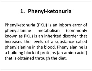 1. Phenyl-ketonuria
Phenylketonuria (PKU) is an inborn error of
phenylalanine metabolism (commonly
known as PKU) is an inherited disorder that
known as PKU) is an inherited disorder that
increases the levels of a substance called
phenylalanine in the blood. Phenylalanine is
a building block of proteins (an amino acid )
that is obtained through the diet.
 