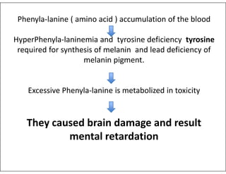 Phenyla-lanine ( amino acid ) accumulation of the blood
HyperPhenyla-laninemia and tyrosine deficiency tyrosine
required for synthesis of melanin and lead deficiency of
melanin pigment.
Excessive Phenyla-lanine is metabolized in toxicity
Excessive Phenyla-lanine is metabolized in toxicity
They caused brain damage and result
mental retardation
 
