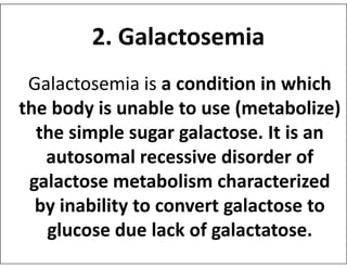 Galactosemia is a condition in which
the body is unable to use (metabolize)
the simple sugar galactose. It is an
2. Galactosemia
the simple sugar galactose. It is an
autosomal recessive disorder of
galactose metabolism characterized
by inability to convert galactose to
glucose due lack of galactatose.
 