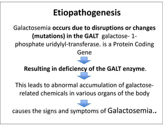 Galactosemia occurs due to disruptions or changes
(mutations) in the GALT galactose- 1-
phosphate uridylyl-transferase. is a Protein Coding
Gene
Etiopathogenesis
Resulting in deficiency of the GALT enzyme.
This leads to abnormal accumulation of galactose-
related chemicals in various organs of the body
causes the signs and symptoms of Galactosemia..
 