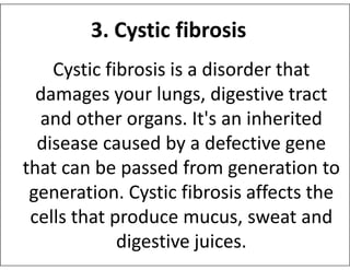 3. Cystic fibrosis
Cystic fibrosis is a disorder that
damages your lungs, digestive tract
and other organs. It's an inherited
disease caused by a defective gene
disease caused by a defective gene
that can be passed from generation to
generation. Cystic fibrosis affects the
cells that produce mucus, sweat and
digestive juices.
 