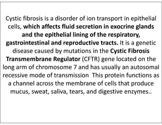 Cystic fibrosis is a disorder of ion transport in epithelial
cells, which affects fluid secretion in exocrine glands
and the epithelial lining of the respiratory,
gastrointestinal and reproductive tracts. It is a genetic
disease caused by mutations in the Cystic Fibrosis
Transmembrane Regulator (CFTR) gene located on the
Transmembrane Regulator (CFTR) gene located on the
long arm of chromosome 7 and has usually an autosomal
recessive mode of transmission This protein functions as
a channel across the membrane of cells that produce
mucus, sweat, saliva, tears, and digestive enzymes..
 