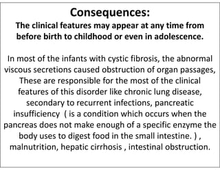 Consequences:
The clinical features may appear at any time from
before birth to childhood or even in adolescence.
In most of the infants with cystic fibrosis, the abnormal
viscous secretions caused obstruction of organ passages,
These are responsible for the most of the clinical
These are responsible for the most of the clinical
features of this disorder like chronic lung disease,
secondary to recurrent infections, pancreatic
insufficiency ( is a condition which occurs when the
pancreas does not make enough of a specific enzyme the
body uses to digest food in the small intestine. ) ,
malnutrition, hepatic cirrhosis , intestinal obstruction.
 