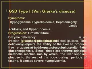 • Symptoms:
Hypoglycemia, Hyperlipidemia, Hepatomegaly,
Lactic
acidosis, and Hyperuricemia.
• Progression: Growth failure
• Enzyme deficiency:
(glucose-6-phosphatase)
which
is an
enzymethat hydrolyzesglucose-6-phosphate
resulting
in the
10
creation of a phosphate group and free glucose. This
deficiency impairs the ability of the liver to produce
free glucose from glycogen and from
gluconeogenesis. Since these are the two principal
metabolic mechanisms by which the liver supplies
glucose to the rest of the body during periods of
fasting, it causes severe hypoglycemia.
 