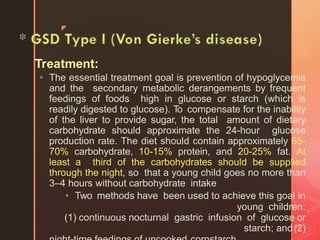 z
Treatment:
11
• The essential treatment goal is prevention of hypoglycemia
and the secondary metabolic derangements by frequent
feedings of foods high in glucose or starch (which is
readily digested to glucose). To compensate for the inability
of the liver to provide sugar, the total amount of dietary
carbohydrate should approximate the 24-hour glucose
production rate. The diet should contain approximately 65-
70% carbohydrate, 10-15% protein, and 20-25% fat. At
least a third of the carbohydrates should be supplied
through the night, so that a young child goes no more than
3–4 hours without carbohydrate intake
• Two methods have been used to achieve this goal in
young children:
(1) continuous nocturnal gastric infusion of glucose or
starch; and(2)
 
