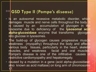 • Is an autosomal recessive metabolic disorder, which
damages muscle and nerve cells throughout the body. It
is caused by an accumulation of glycogen in the
lysosome due to deficiency of the lysosomal acid
alpha-glucosidase enzyme that transforms glycogen
into glucose in lysosomes.
• The build-up of glycogen causes progressive muscle
weakness (myopathy) throughout the body and affects
various body tissues, particularly in the heart, skeletal
muscles, and weakness facial and oral muscles.
Pompe's disease is one of the infiltrative causes of
restrictive cardiomyopathy and hepatomegaly.
• caused by a mutation in a gene (acid alpha-glucosidase:
also known as acid maltase) on long arm of chromosome
17. 12
 