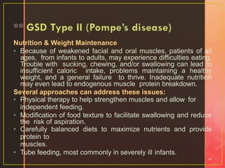 Nutrition & Weight Maintenance
• Because of weakened facial and oral muscles, patients of all
ages, from infants to adults, may experience difficulties eating.
Trouble with sucking, chewing, and/or swallowing can lead to
insufficient caloric intake, problems maintaining a healthy
weight, and a general failure to thrive. Inadequate nutrition
may even lead to endogenous muscle protein breakdown.
Several approaches can address these issues:
• Physical therapy to help strengthen muscles and allow for
independent feeding.
• Modification of food texture to facilitate swallowing and reduce
the risk of aspiration.
• Carefully balanced diets to maximize nutrients and provide
protein to
muscles.
• Tube feeding, most commonly in severely ill infants.
14
 
