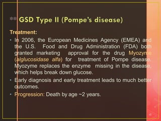 Treatment:
• In 2006, the European Medicines Agency (EMEA) and
the U.S. Food and Drug Administration (FDA) both
granted marketing approval for the drug Myozyme
(alglucosidase alfa) for treatment of Pompe disease.
Myozyme replaces the enzyme missing in the disease,
which helps break down glucose.
• Early diagnosis and early treatment leads to much better
outcomes.
• Progression: Death by age ~2 years.
15
 