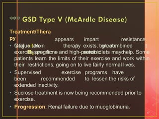 Treatment/Thera
py
• Oral vitamin
B6
appears
t
o
impart
greate
r
resistance
t
o
fatigue. No
specific
therapy exists, but combined
aerobicexercise programs and high-protein diets may help. Some
patients learn the limits of their exercise and work within
their restrictions, going on to live fairly normal lives.
• Supervised exercise programs have
been recommended to lessen the risks of
extended inactivity.
• Sucrose treatment is now being recommended prior to
exercise.
• Progression: Renal failure due to muoglobinuria.
17
 
